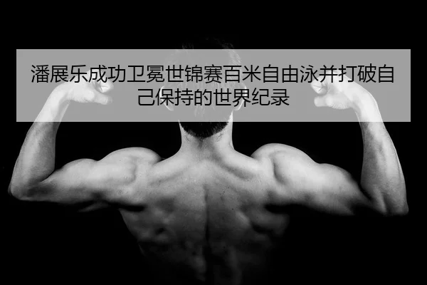 潘展乐成功卫冕世锦赛百米自由泳并打破自己保持的世界纪录