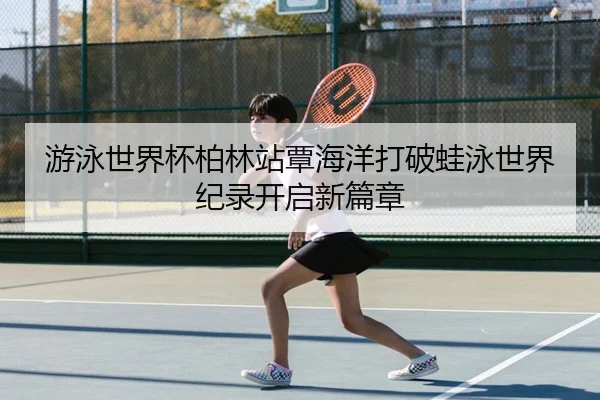 游泳世界杯柏林站覃海洋打破蛙泳世界纪录开启新篇章